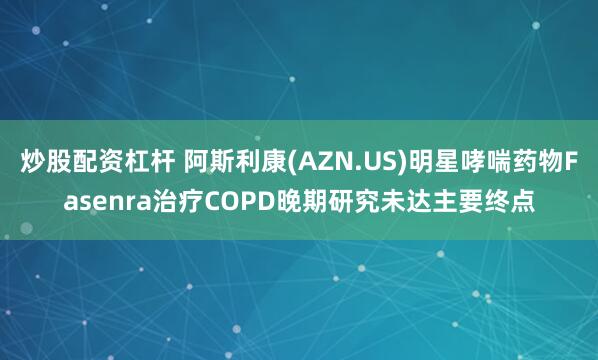 炒股配资杠杆 阿斯利康(AZN.US)明星哮喘药物Fasenra治疗COPD晚期研究未达主要终点