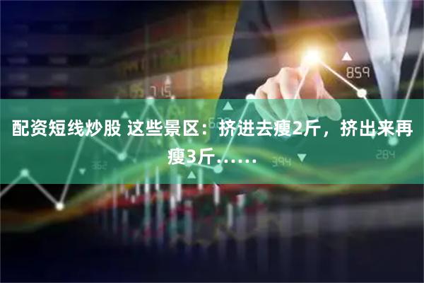 配资短线炒股 这些景区：挤进去瘦2斤，挤出来再瘦3斤……