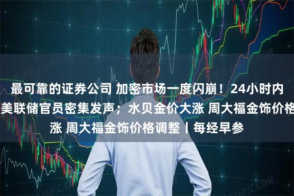 最可靠的证券公司 加密市场一度闪崩！24小时内超85亿元爆仓；美联储官员密集发声；水贝金价大涨 周大福金饰价格调整丨每经早参