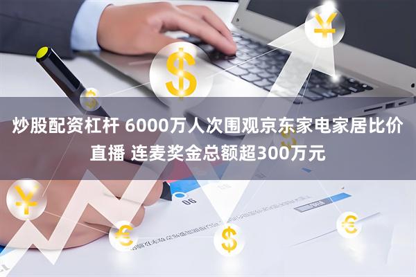 炒股配资杠杆 6000万人次围观京东家电家居比价直播 连麦奖金总额超300万元