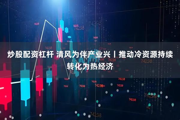 炒股配资杠杆 清风为伴产业兴丨推动冷资源持续转化为热经济