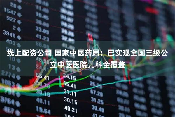 线上配资公司 国家中医药局：已实现全国三级公立中医医院儿科全覆盖