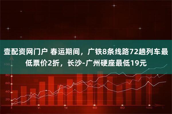 壹配资网门户 春运期间，广铁8条线路72趟列车最低票价2折，长沙-广州硬座最低19元