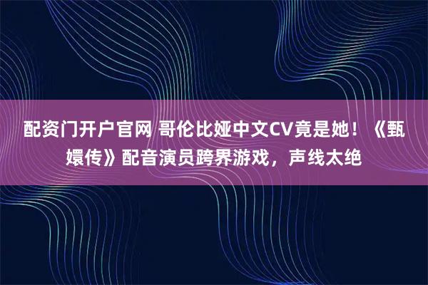 配资门开户官网 哥伦比娅中文CV竟是她!《甄嬛传》配音演员跨界游戏,声线太绝