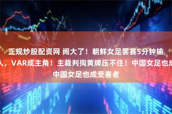 正规炒股配资网 闹大了！朝鲜女足罢赛5分钟输球又输人，VAR成主角！主裁判掏黄牌压不住！中国女足也成受害者