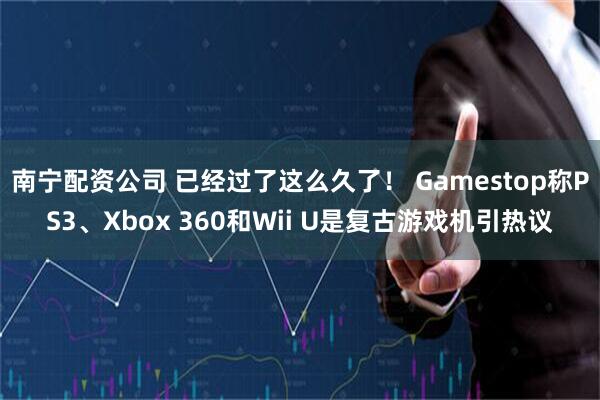 南宁配资公司 已经过了这么久了！ Gamestop称PS3、Xbox 360和Wii U是复古游戏机引热议