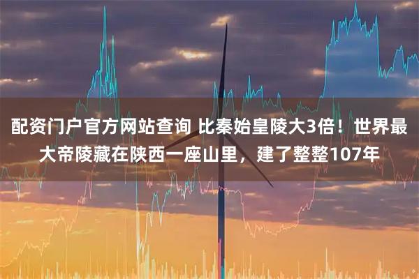 配资门户官方网站查询 比秦始皇陵大3倍！世界最大帝陵藏在陕西一座山里，建了整整107年