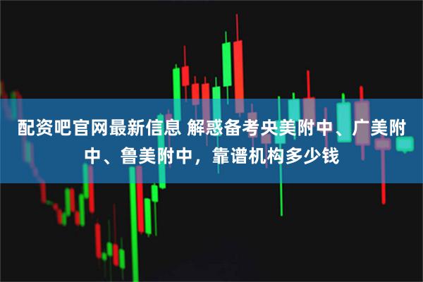 配资吧官网最新信息 解惑备考央美附中、广美附中、鲁美附中,靠谱机构多少钱