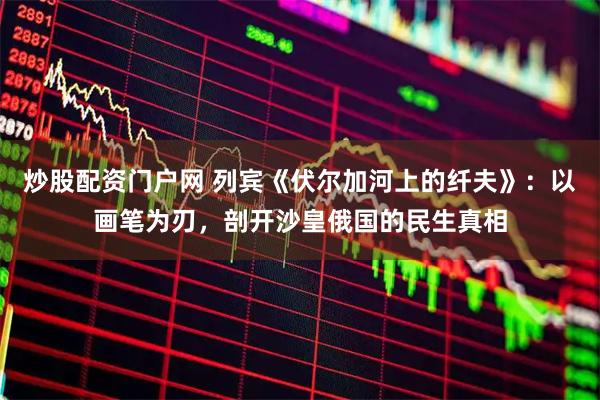 炒股配资门户网 列宾《伏尔加河上的纤夫》:以画笔为刃,剖开沙皇俄国的民生真相