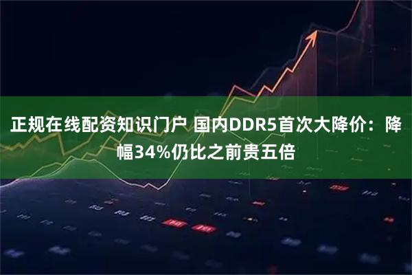 正规在线配资知识门户 国内DDR5首次大降价：降幅34%仍比之前贵五倍