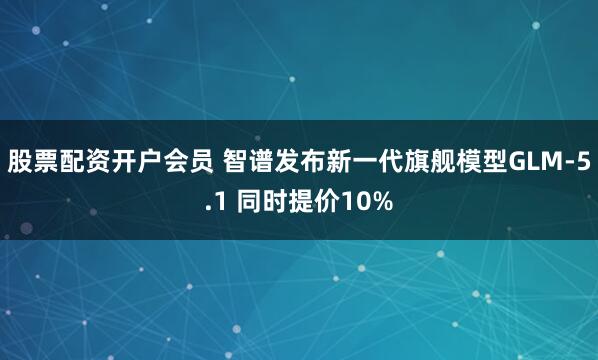 股票配资开户会员 智谱发布新一代旗舰模型GLM-5.1 同时提价10%