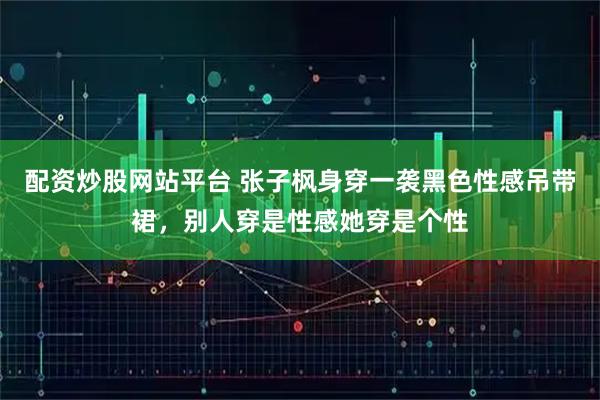 配资炒股网站平台 张子枫身穿一袭黑色性感吊带裙，别人穿是性感她穿是个性