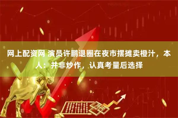 网上配资网 演员许鹏退圈在夜市摆摊卖橙汁，本人：并非炒作，认真考量后选择