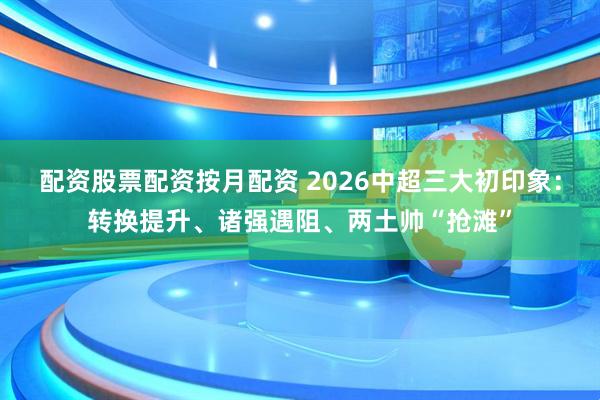 配资股票配资按月配资 2026中超三大初印象：转换提升、诸强遇阻、两土帅“抢滩”