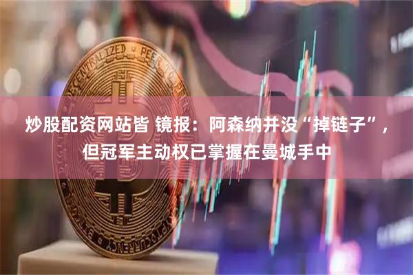 炒股配资网站皆 镜报：阿森纳并没“掉链子”，但冠军主动权已掌握在曼城手中