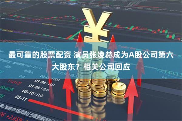最可靠的股票配资 演员张凌赫成为A股公司第六大股东？相关公司回应