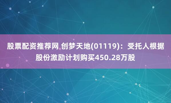 股票配资推荐网 创梦天地(01119)：受托人根据股份激励计划购买450.28万股