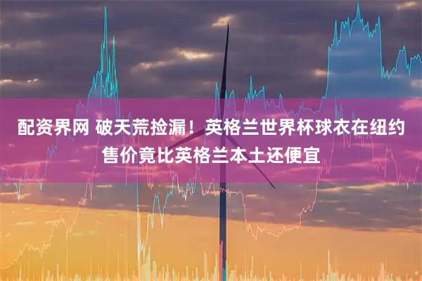配资界网 破天荒捡漏！英格兰世界杯球衣在纽约售价竟比英格兰本土还便宜
