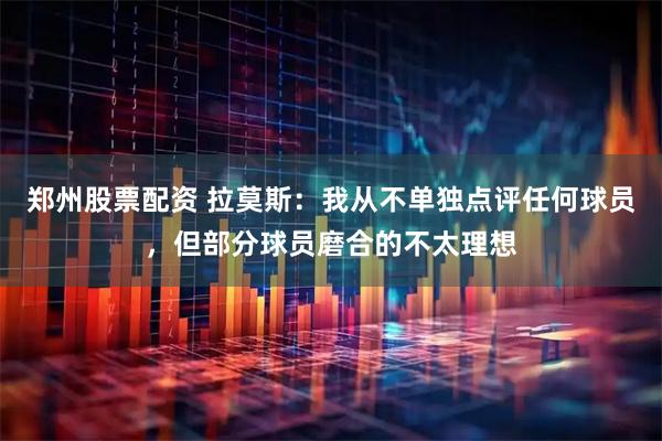郑州股票配资 拉莫斯：我从不单独点评任何球员，但部分球员磨合的不太理想
