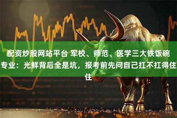 配资炒股网站平台 军校、师范、医学三大铁饭碗专业：光鲜背后全是坑，报考前先问自己扛不扛得住