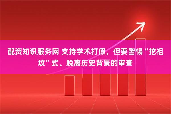 配资知识服务网 支持学术打假，但要警惕“挖祖坟”式、脱离历史背景的审查