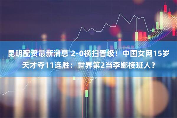 昆明配资最新消息 2-0横扫晋级！中国女网15岁天才夺11连胜：世界第2当李娜接班人？