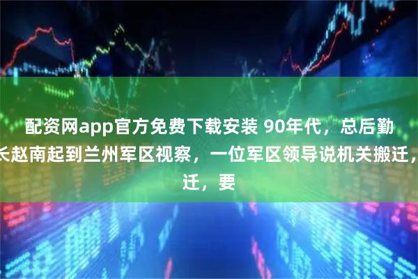 配资网app官方免费下载安装 90年代,总后勤部长赵南起到兰州军区视察,一位军区领导说机关搬迁,要