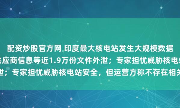 配资炒股官方网 印度最大核电站发生大规模数据泄露:工程设计图、供应商信息等近1.9万份文件外泄;专家担忧威胁核电站安全,但运营方称不存在相关风险
