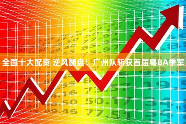 全国十大配资 逆风翻盘!广州队斩获首届粤BA季军