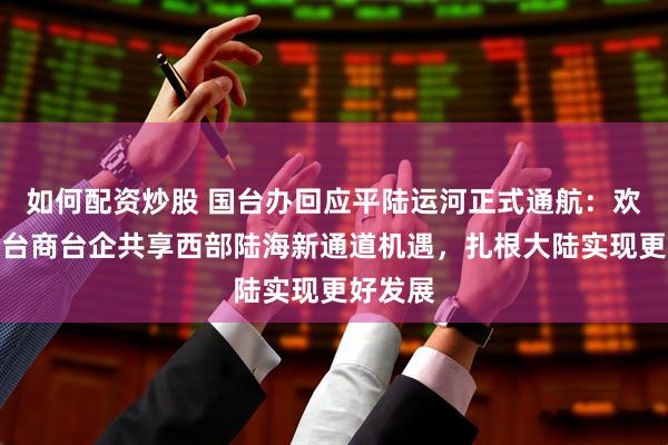 如何配资炒股 国台办回应平陆运河正式通航：欢迎广大台商台企共享西部陆海新通道机遇，扎根大陆实现更好发展