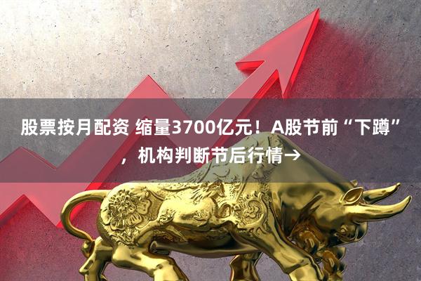 股票按月配资 缩量3700亿元！A股节前“下蹲”，机构判断节后行情→
